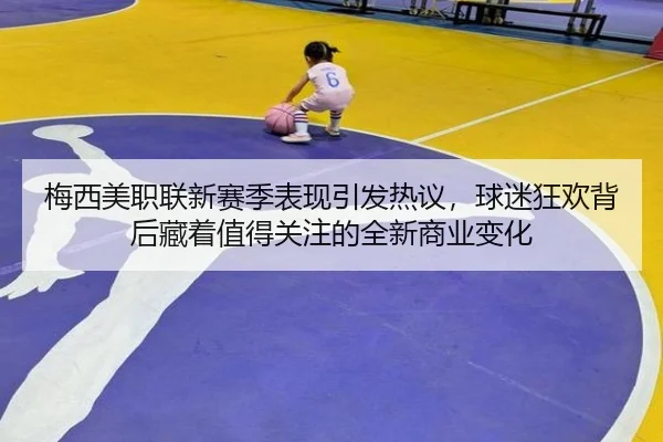 梅西美职联新赛季表现引发热议，球迷狂欢背后藏着值得关注的全新商业变化